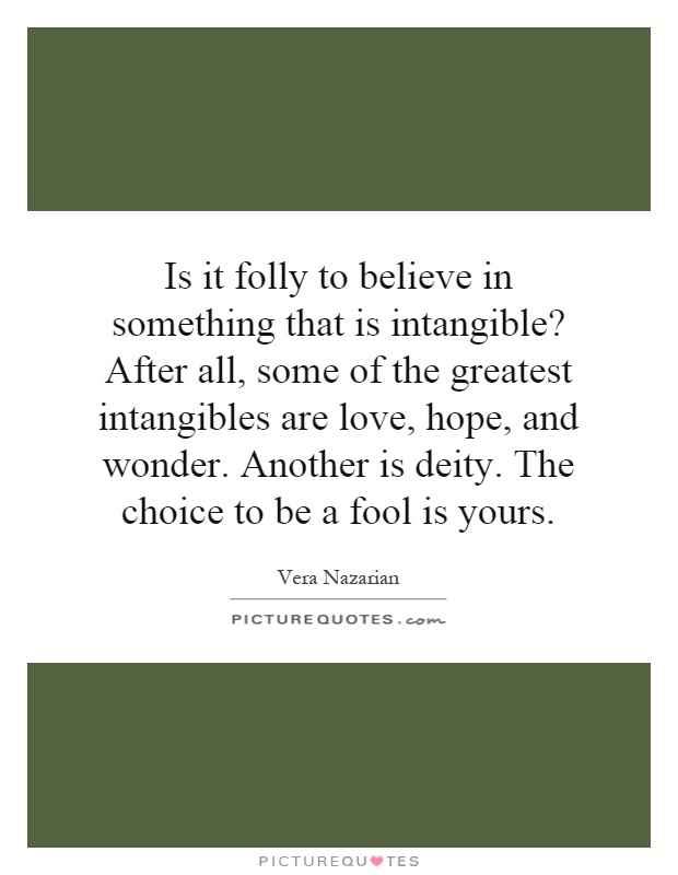 Is it folly to believe in something that is intangible? After all, some of the greatest intangibles are love, hope, and wonder. Another is deity. The choice to be a fool is yours Picture Quote #1