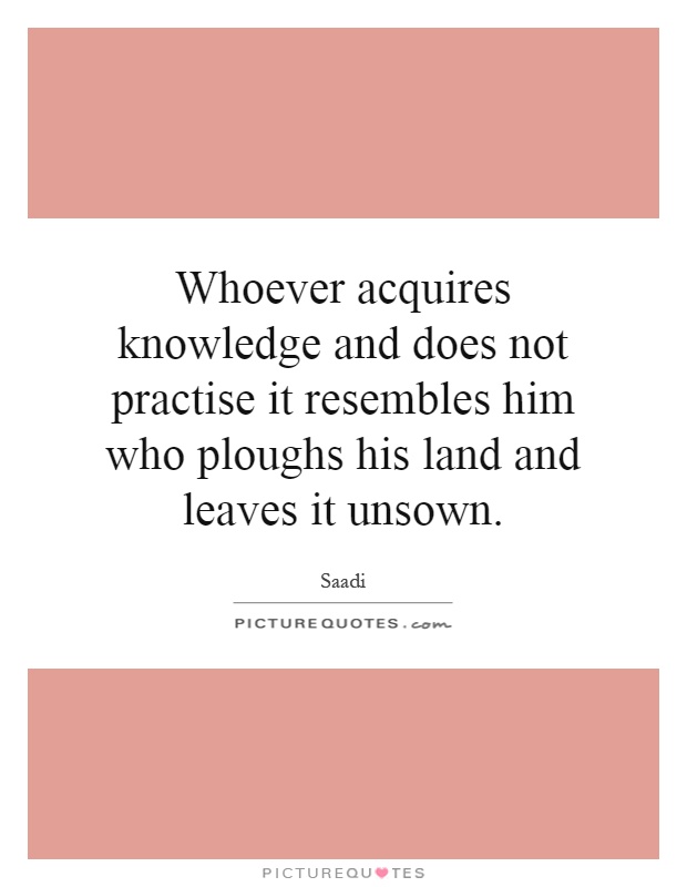 Whoever acquires knowledge and does not practise it resembles him who ploughs his land and leaves it unsown Picture Quote #1