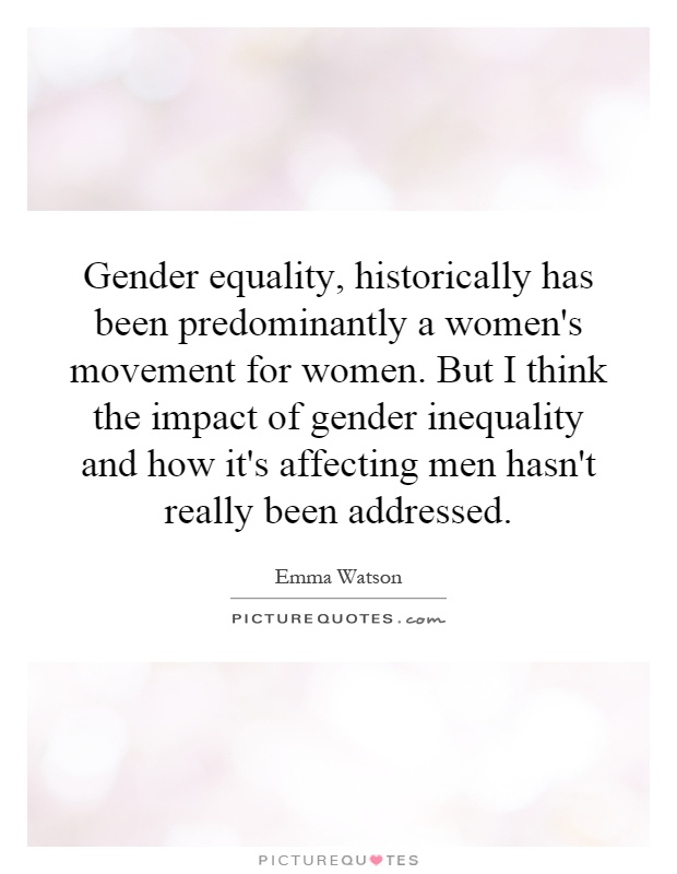 Gender equality, historically has been predominantly a women's movement for women. But I think the impact of gender inequality and how it's affecting men hasn't really been addressed Picture Quote #1