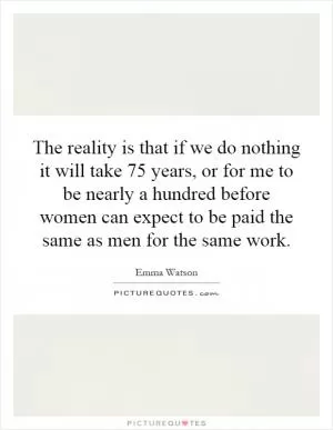 The reality is that if we do nothing it will take 75 years, or for me to be nearly a hundred before women can expect to be paid the same as men for the same work Picture Quote #1