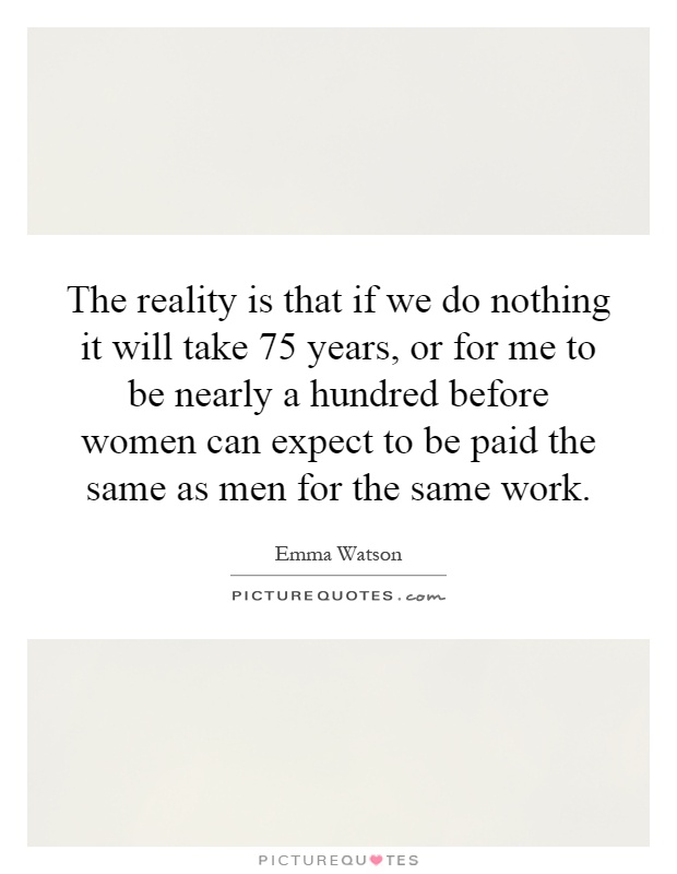 The reality is that if we do nothing it will take 75 years, or for me to be nearly a hundred before women can expect to be paid the same as men for the same work Picture Quote #1