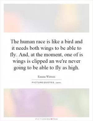 The human race is like a bird and it needs both wings to be able to fly. And, at the moment, one of is wings is clipped an we're never going to be able to fly as high Picture Quote #1