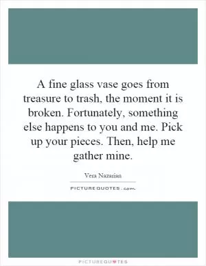 A fine glass vase goes from treasure to trash, the moment it is broken. Fortunately, something else happens to you and me. Pick up your pieces. Then, help me gather mine Picture Quote #1