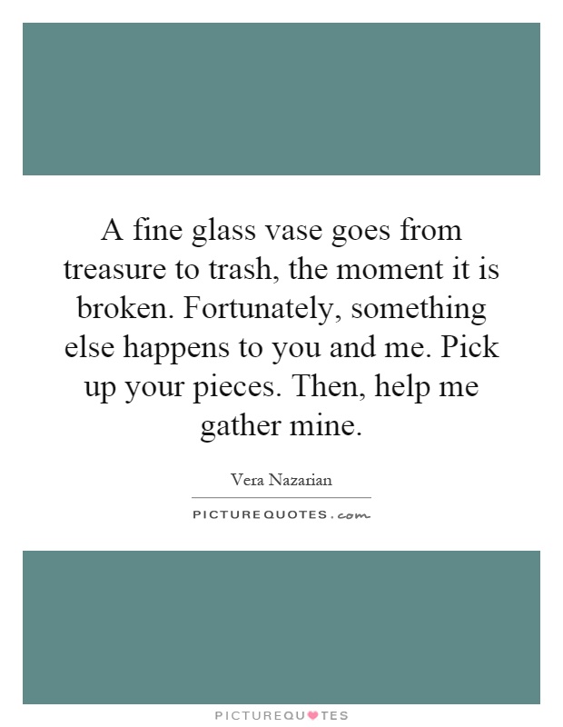 A fine glass vase goes from treasure to trash, the moment it is broken. Fortunately, something else happens to you and me. Pick up your pieces. Then, help me gather mine Picture Quote #1