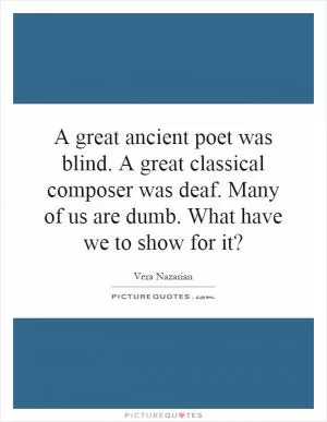 A great ancient poet was blind. A great classical composer was deaf. Many of us are dumb. What have we to show for it? Picture Quote #1