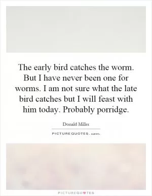 The early bird catches the worm. But I have never been one for worms. I am not sure what the late bird catches but I will feast with him today. Probably porridge Picture Quote #1