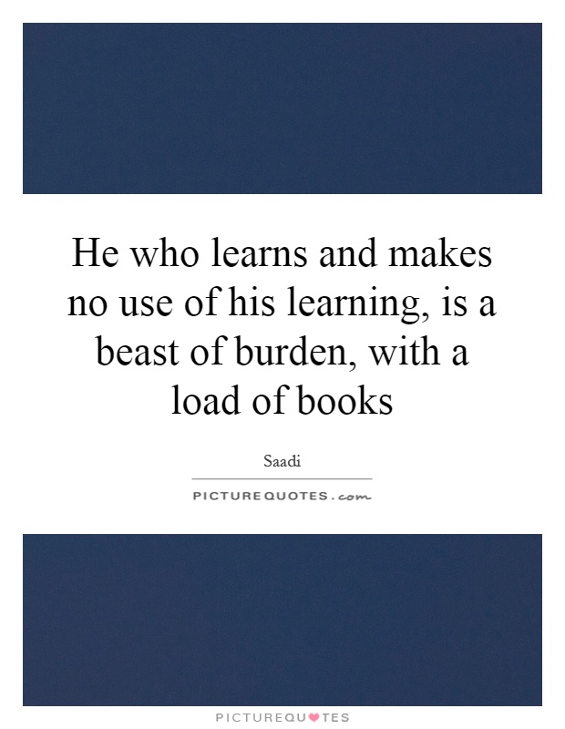 He who learns and makes no use of his learning, is a beast of burden, with a load of books Picture Quote #1