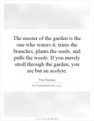 The master of the garden is the one who waters it, trims the branches, plants the seeds, and pulls the weeds. If you merely stroll through the garden, you are but an acolyte Picture Quote #1