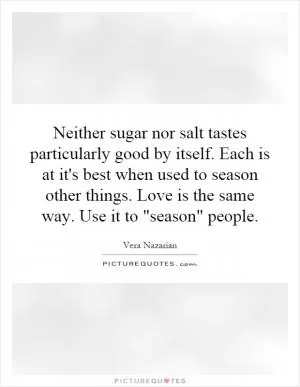 Neither sugar nor salt tastes particularly good by itself. Each is at it's best when used to season other things. Love is the same way. Use it to 