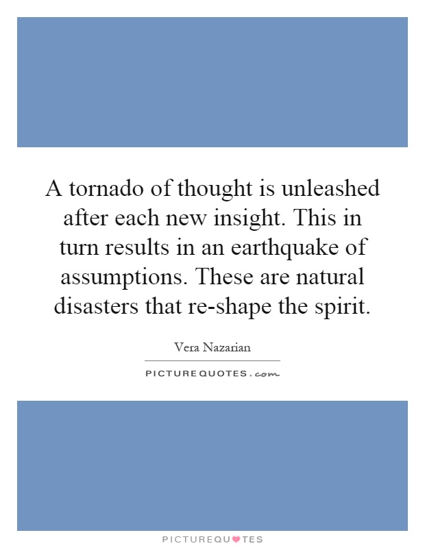 A tornado of thought is unleashed after each new insight. This in turn results in an earthquake of assumptions. These are natural disasters that re-shape the spirit Picture Quote #1