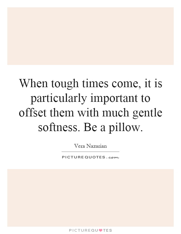 When tough times come, it is particularly important to offset them with much gentle softness. Be a pillow Picture Quote #1