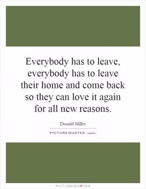 Everybody has to leave, everybody has to leave their home and come back so they can love it again for all new reasons Picture Quote #1
