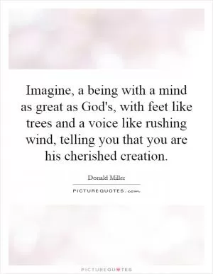 Imagine, a being with a mind as great as God's, with feet like trees and a voice like rushing wind, telling you that you are his cherished creation Picture Quote #1