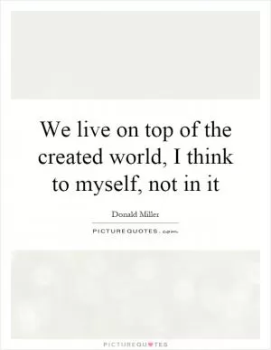 We live on top of the created world, I think to myself, not in it Picture Quote #1