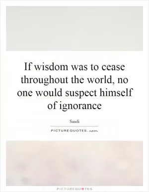 If wisdom was to cease throughout the world, no one would suspect himself of ignorance Picture Quote #1