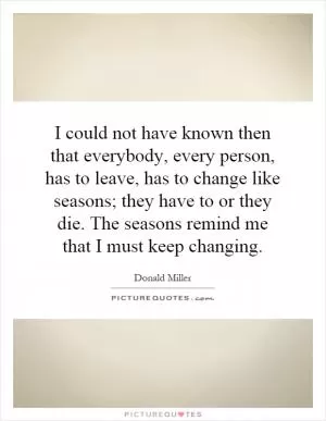 I could not have known then that everybody, every person, has to leave, has to change like seasons; they have to or they die. The seasons remind me that I must keep changing Picture Quote #1