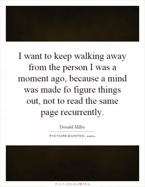 I want to keep walking away from the person I was a moment ago, because a mind was made fo figure things out, not to read the same page recurrently Picture Quote #1