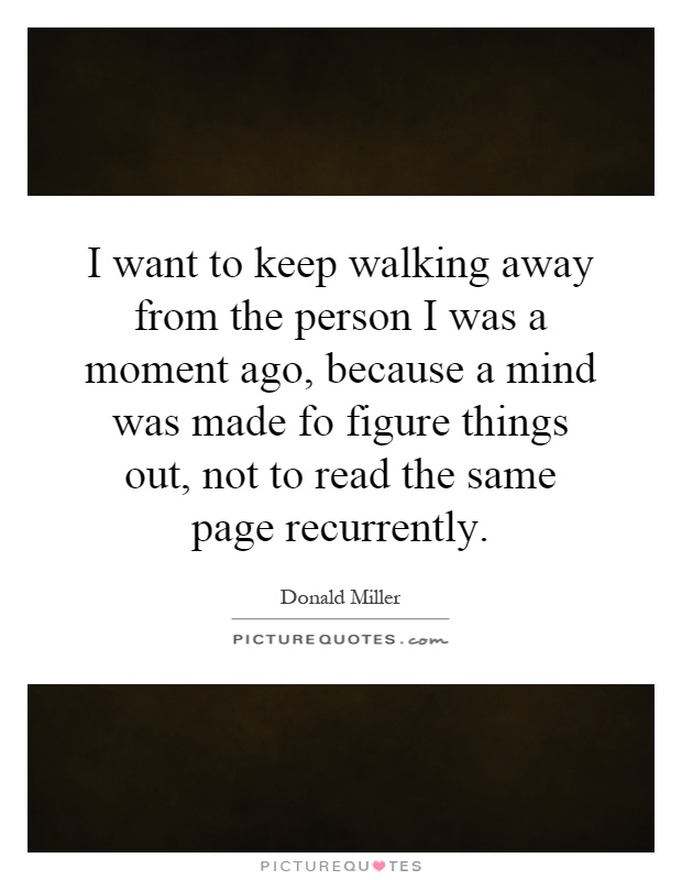 I want to keep walking away from the person I was a moment ago, because a mind was made fo figure things out, not to read the same page recurrently Picture Quote #1