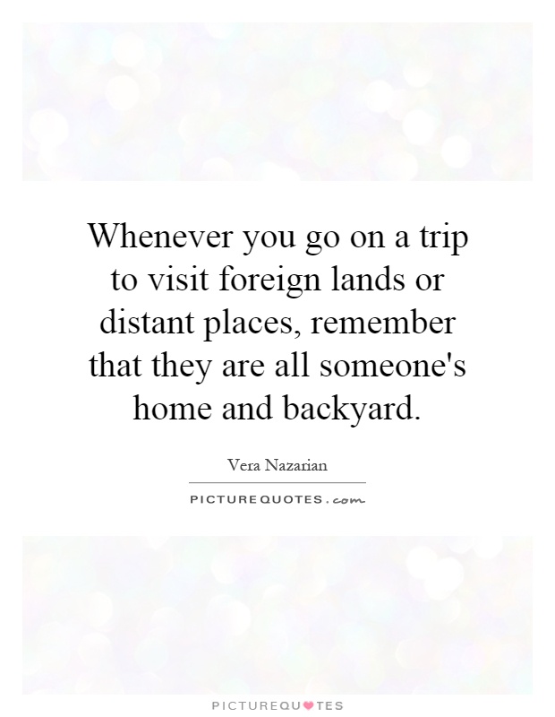 Whenever you go on a trip to visit foreign lands or distant places, remember that they are all someone's home and backyard Picture Quote #1