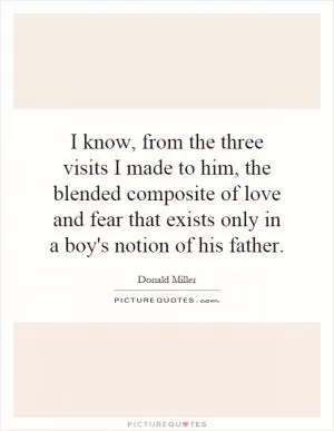 I know, from the three visits I made to him, the blended composite of love and fear that exists only in a boy's notion of his father Picture Quote #1