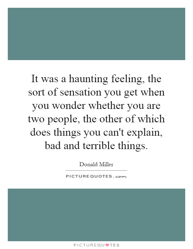 It was a haunting feeling, the sort of sensation you get when you wonder whether you are two people, the other of which does things you can't explain, bad and terrible things Picture Quote #1