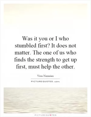 Was it you or I who stumbled first? It does not matter. The one of us who finds the strength to get up first, must help the other Picture Quote #1