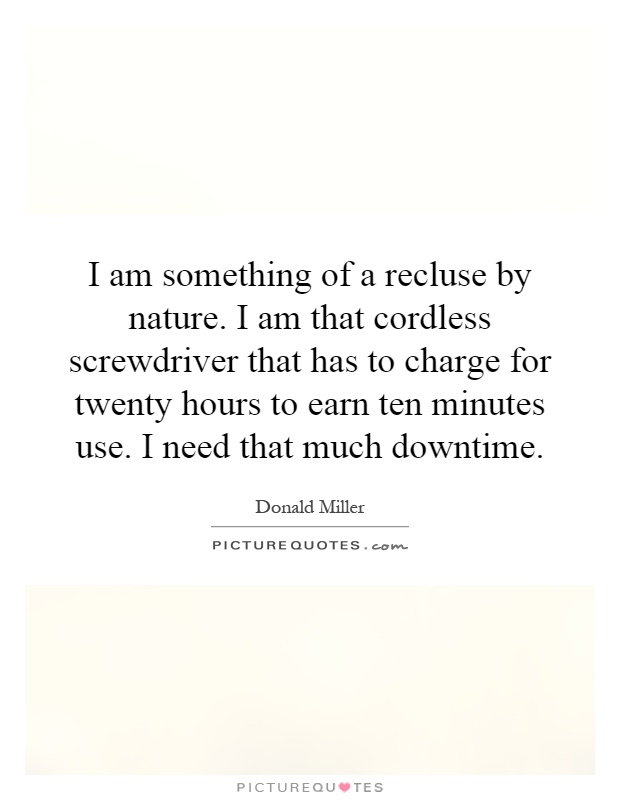 I am something of a recluse by nature. I am that cordless screwdriver that has to charge for twenty hours to earn ten minutes use. I need that much downtime Picture Quote #1