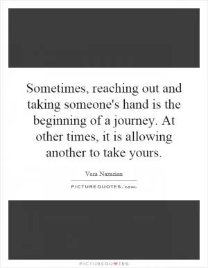 Sometimes, reaching out and taking someone's hand is the beginning of a journey. At other times, it is allowing another to take yours Picture Quote #1