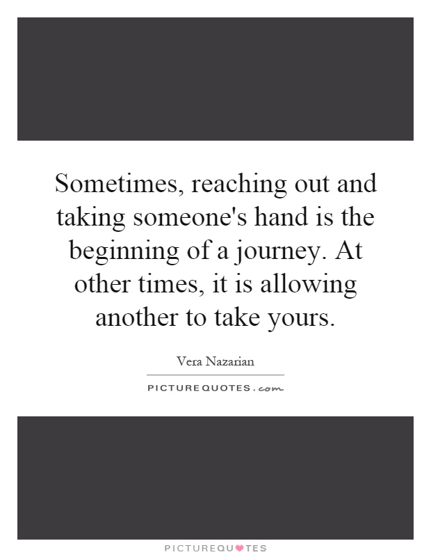 Sometimes, reaching out and taking someone's hand is the beginning of a journey. At other times, it is allowing another to take yours Picture Quote #1