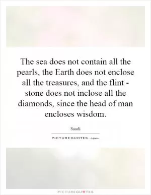 The sea does not contain all the pearls, the Earth does not enclose all the treasures, and the flint - stone does not inclose all the diamonds, since the head of man encloses wisdom Picture Quote #1