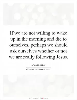 If we are not willing to wake up in the morning and die to ourselves, perhaps we should ask ourselves whether or not we are really following Jesus Picture Quote #1