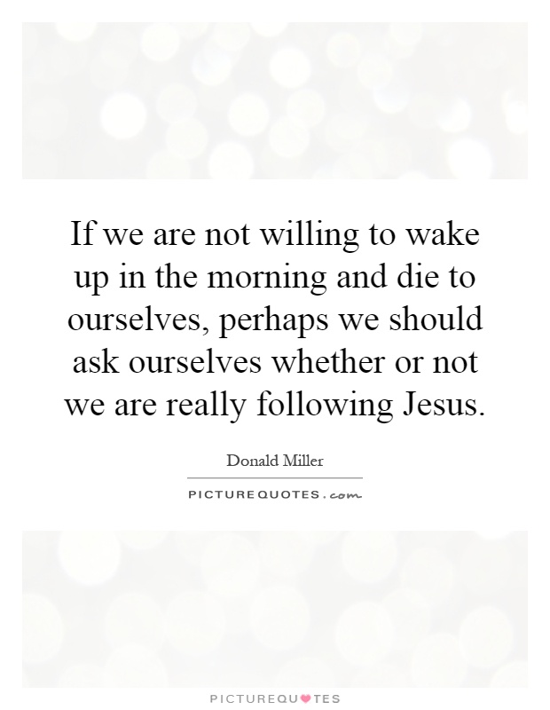 If we are not willing to wake up in the morning and die to ourselves, perhaps we should ask ourselves whether or not we are really following Jesus Picture Quote #1