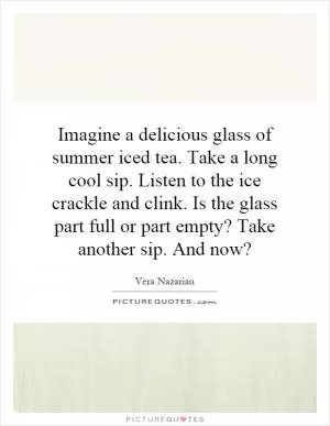 Imagine a delicious glass of summer iced tea. Take a long cool sip. Listen to the ice crackle and clink. Is the glass part full or part empty? Take another sip. And now? Picture Quote #1