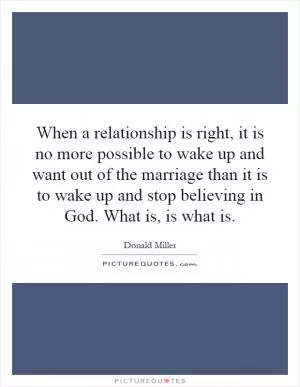 When a relationship is right, it is no more possible to wake up and want out of the marriage than it is to wake up and stop believing in God. What is, is what is Picture Quote #1