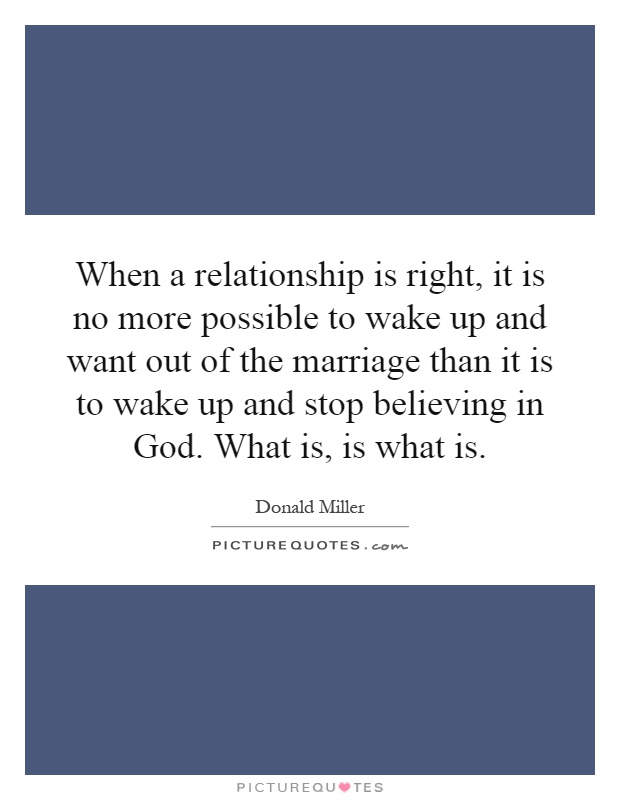 When a relationship is right, it is no more possible to wake up and want out of the marriage than it is to wake up and stop believing in God. What is, is what is Picture Quote #1