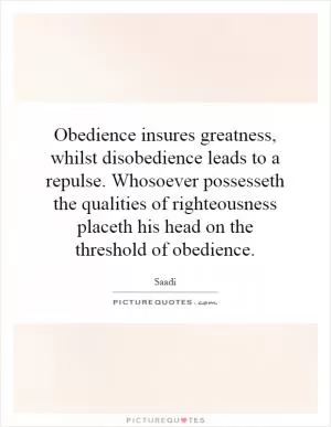 Obedience insures greatness, whilst disobedience leads to a repulse. Whosoever possesseth the qualities of righteousness placeth his head on the threshold of obedience Picture Quote #1