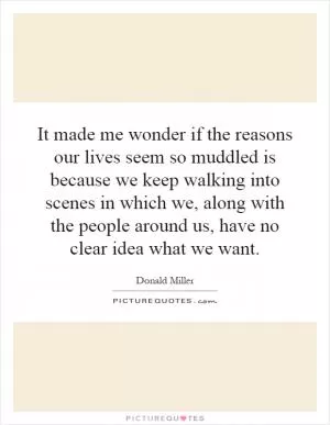 It made me wonder if the reasons our lives seem so muddled is because we keep walking into scenes in which we, along with the people around us, have no clear idea what we want Picture Quote #1
