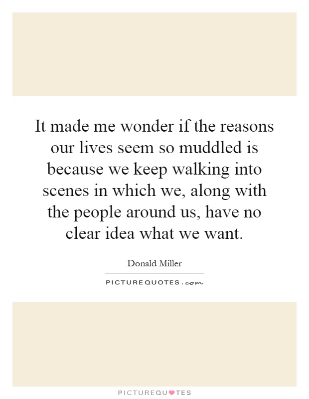 It made me wonder if the reasons our lives seem so muddled is because we keep walking into scenes in which we, along with the people around us, have no clear idea what we want Picture Quote #1