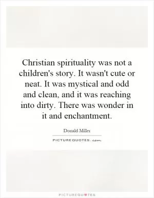 Christian spirituality was not a children's story. It wasn't cute or neat. It was mystical and odd and clean, and it was reaching into dirty. There was wonder in it and enchantment Picture Quote #1