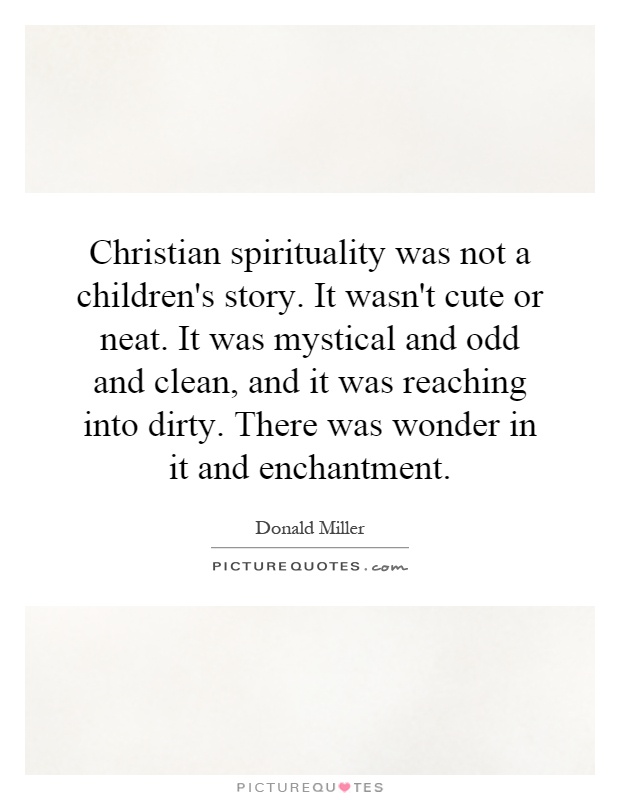 Christian spirituality was not a children's story. It wasn't cute or neat. It was mystical and odd and clean, and it was reaching into dirty. There was wonder in it and enchantment Picture Quote #1