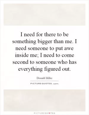 I need for there to be something bigger than me. I need someone to put awe inside me; I need to come second to someone who has everything figured out Picture Quote #1