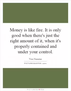 Money is like fire. It is only good when there's just the right amount of it, when it's properly contained and under your control Picture Quote #1