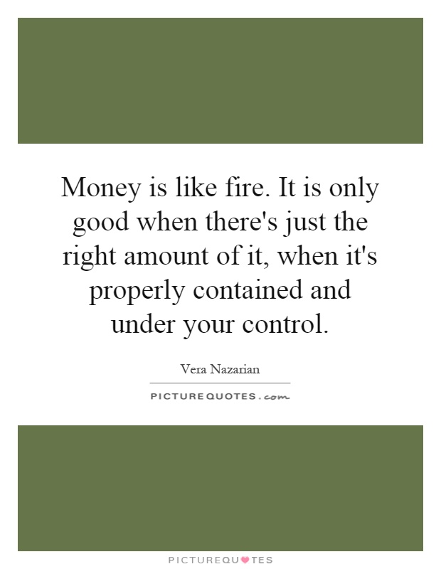 Money is like fire. It is only good when there's just the right amount of it, when it's properly contained and under your control Picture Quote #1