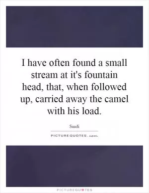 I have often found a small stream at it's fountain head, that, when followed up, carried away the camel with his load Picture Quote #1