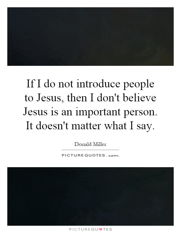 If I do not introduce people to Jesus, then I don't believe Jesus is an important person. It doesn't matter what I say Picture Quote #1