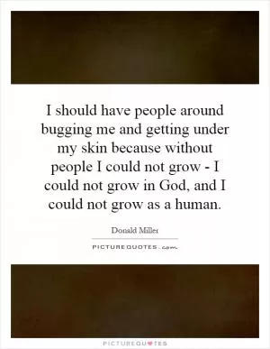 I should have people around bugging me and getting under my skin because without people I could not grow - I could not grow in God, and I could not grow as a human Picture Quote #1