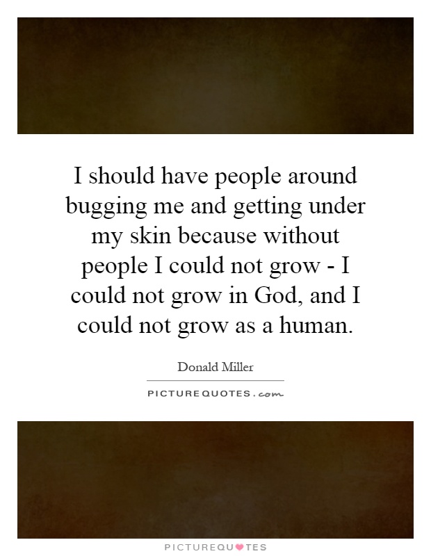 I should have people around bugging me and getting under my skin because without people I could not grow - I could not grow in God, and I could not grow as a human Picture Quote #1