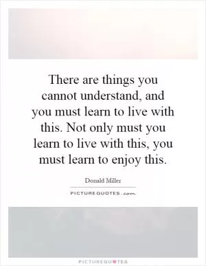 There are things you cannot understand, and you must learn to live with this. Not only must you learn to live with this, you must learn to enjoy this Picture Quote #1