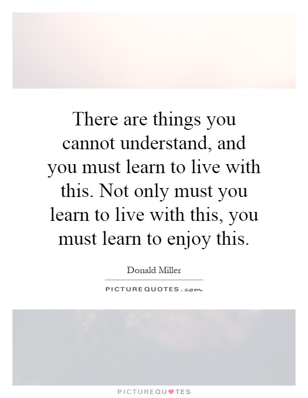 There are things you cannot understand, and you must learn to live with this. Not only must you learn to live with this, you must learn to enjoy this Picture Quote #1