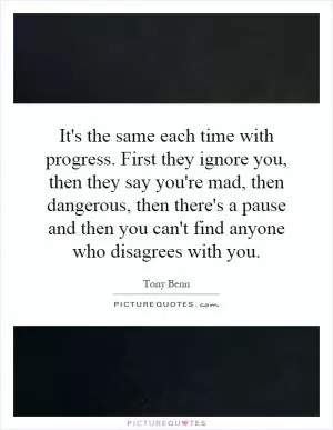 It's the same each time with progress. First they ignore you, then they say you're mad, then dangerous, then there's a pause and then you can't find anyone who disagrees with you Picture Quote #1